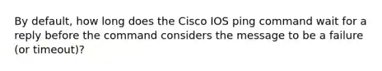 By default, how long does the Cisco IOS ping command wait for a reply before the command considers the message to be a failure (or timeout)?