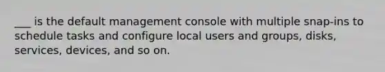 ___ is the default management console with multiple snap-ins to schedule tasks and configure local users and groups, disks, services, devices, and so on.