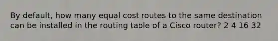 By default, how many equal cost routes to the same destination can be installed in the routing table of a Cisco router? 2 4 16 32