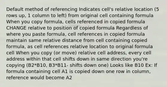 Default method of referencing Indicates cell's relative location (5 rows up, 1 column to left) from original cell containing formula When you copy formula, cells referenced in copied formula CHANGE relative to position of copied formula Regardless of where you paste formula, cell references in copied formula maintain same relative distance from cell containing copied formula, as cell references relative location to original formula cell When you copy (or move) relative cell address, every cell address within that cell shifts down in same direction you're copying (B2*B10, B3*B11- shifts down one) Looks like B10 Ex: If formula containing cell A1 is copied down one row in column, reference would become A2