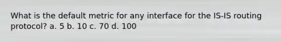 What is the default metric for any interface for the IS-IS routing protocol? a. 5 b. 10 c. 70 d. 100