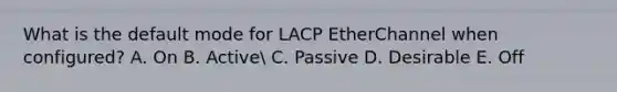 What is the default mode for LACP EtherChannel when configured? A. On B. Active C. Passive D. Desirable E. Off