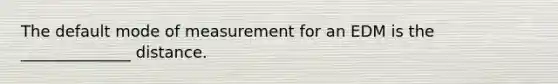 The default mode of measurement for an EDM is the ______________ distance.