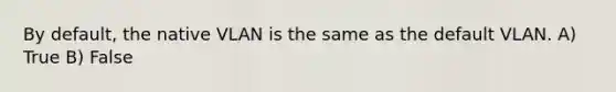 By default, the native VLAN is the same as the default VLAN. A) True B) False