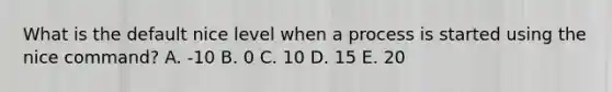 What is the default nice level when a process is started using the nice command? A. -10 B. 0 C. 10 D. 15 E. 20