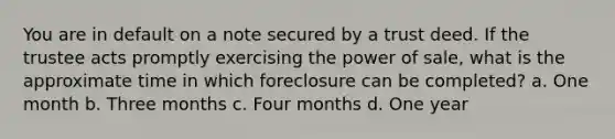 You are in default on a note secured by a trust deed. If the trustee acts promptly exercising the power of sale, what is the approximate time in which foreclosure can be completed? a. One month b. Three months c. Four months d. One year