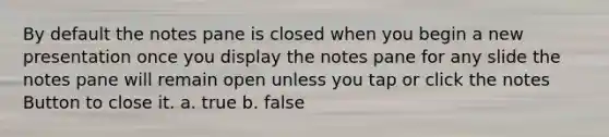 By default the notes pane is closed when you begin a new presentation once you display the notes pane for any slide the notes pane will remain open unless you tap or click the notes Button to close it. a. true b. false