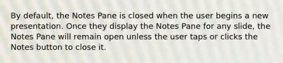 By default, the Notes Pane is closed when the user begins a new presentation. Once they display the Notes Pane for any slide, the Notes Pane will remain open unless the user taps or clicks the Notes button to close it.