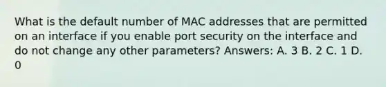 What is the default number of MAC addresses that are permitted on an interface if you enable port security on the interface and do not change any other parameters? Answers: A. 3 B. 2 C. 1 D. 0