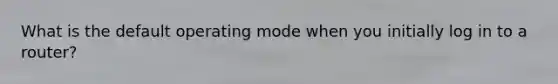 What is the default operating mode when you initially log in to a router?