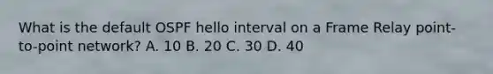 What is the default OSPF hello interval on a Frame Relay point-to-point network? A. 10 B. 20 C. 30 D. 40