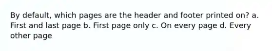 By default, which pages are the header and footer printed on? a. First and last page b. First page only c. On every page d. Every other page