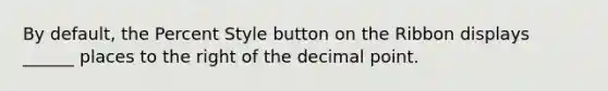 By default, the Percent Style button on the Ribbon displays ______ places to the right of the decimal point.