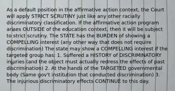 As a default position in the affirmative action context, the Court will apply STRICT SCRUTINY just like any other racially discriminatory classification. If the affirmative action program arises OUTSIDE of the education context, then it will be subject to strict scrutiny. The STATE has the BURDEN of showing a COMPELLING interest (any other way that does not require discrimination) The state may show a COMPELLING interest if the targeted group has: 1. Suffered a HISTORY of DISCRIMINATORY injuries (and the object must actually redress the effects of past discrimination) 2. At the hands of the TARGETED governmental body (Same gov't institution that conducted discrimination) 3. The injurious discriminatory effects CONTINUE to this day.