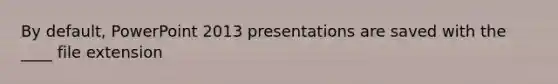 By default, PowerPoint 2013 presentations are saved with the ____ file extension