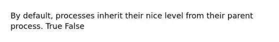 By default, processes inherit their nice level from their parent process. True False