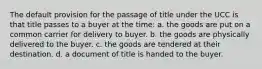 The default provision for the passage of title under the UCC is that title passes to a buyer at the time: a. the goods are put on a common carrier for delivery to buyer. b. the goods are physically delivered to the buyer. c. the goods are tendered at their destination. d. a document of title is handed to the buyer.