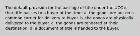 The default provision for the passage of title under the UCC is that title passes to a buyer at the time: a. the goods are put on a common carrier for delivery to buyer. b. the goods are physically delivered to the buyer. c. the goods are tendered at their destination. d. a document of title is handed to the buyer.