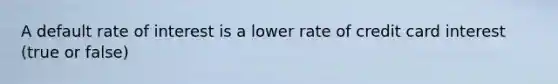 A default rate of interest is a lower rate of credit card interest (true or false)