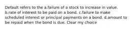 Default refers to the a.failure of a stock to increase in value. b.rate of interest to be paid on a bond. c.failure to make scheduled interest or principal payments on a bond. d.amount to be repaid when the bond is due. Clear my choice