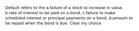 Default refers to the a.failure of a stock to increase in value. b.rate of interest to be paid on a bond. c.failure to make scheduled interest or principal payments on a bond. d.amount to be repaid when the bond is due. Clear my choice