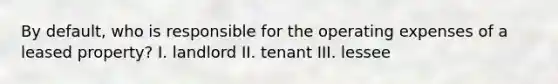 By default, who is responsible for the operating expenses of a leased property? I. landlord II. tenant III. lessee