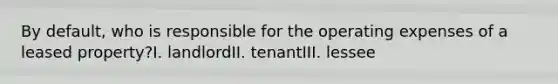 By default, who is responsible for the operating expenses of a leased property?I. landlordII. tenantIII. lessee