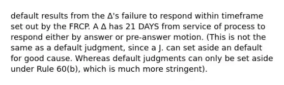 default results from the ∆'s failure to respond within timeframe set out by the FRCP. A ∆ has 21 DAYS from service of process to respond either by answer or pre-answer motion. (This is not the same as a default judgment, since a J. can set aside an default for good cause. Whereas default judgments can only be set aside under Rule 60(b), which is much more stringent).