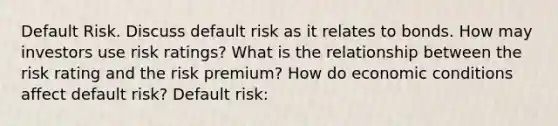 Default Risk. Discuss default risk as it relates to bonds. How may investors use risk​ ratings? What is the relationship between the risk rating and the risk​ premium? How do economic conditions affect default​ risk? Default​ risk: