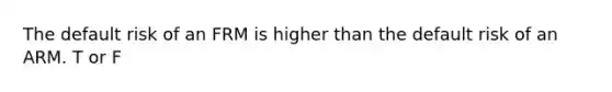 The default risk of an FRM is higher than the default risk of an ARM. T or F