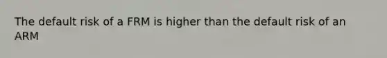 The default risk of a FRM is higher than the default risk of an ARM