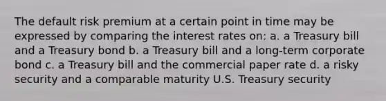 The default risk premium at a certain point in time may be expressed by comparing the interest rates on: a. a Treasury bill and a Treasury bond b. a Treasury bill and a long-term corporate bond c. a Treasury bill and the commercial paper rate d. a risky security and a comparable maturity U.S. Treasury security