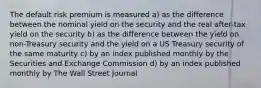 The default risk premium is measured a) as the difference between the nominal yield on the security and the real after-tax yield on the security b) as the difference between the yield on non-Treasury security and the yield on a US Treasury security of the same maturity c) by an index published monthly by the Securities and Exchange Commission d) by an index published monthly by The Wall Street Journal