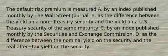 The default risk premium is measured A. by an index published monthly by The Wall Street Journal. B. as the difference between the yield on a non−Treasury security and the yield on a U.S. Treasury security of the same maturity. C. by an index published monthly by the Securities and Exchange Commission. D. as the difference between the nominal yield on the security and the real after−tax yield on the security.