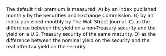 The default risk premium is measured: A) by an index published monthly by the Securities and Exchange Commission. B) by an index published monthly by The Wall Street Journal. C) as the difference between the yield on a non-Treasury security and the yield on a U.S. Treasury security of the same maturity. D) as the difference between the nominal yield on the security and the real after-tax yield on the security.