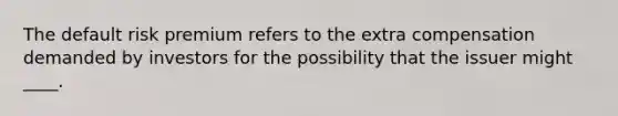 The default risk premium refers to the extra compensation demanded by investors for the possibility that the issuer might ____.