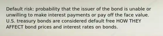 Default risk: probability that the issuer of the bond is unable or unwilling to make interest payments or pay off the face value. U.S. treasury bonds are considered default free HOW THEY AFFECT bond prices and interest rates on bonds.