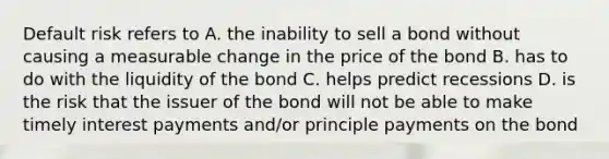 Default risk refers to A. the inability to sell a bond without causing a measurable change in the price of the bond B. has to do with the liquidity of the bond C. helps predict recessions D. is the risk that the issuer of the bond will not be able to make timely interest payments and/or principle payments on the bond