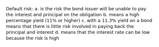 Default risk: a. is the risk the bond issuer will be unable to pay the interest and principal on the obligation b. means a high percentage yield (11% or higher) c. with a 11.3% yield on a bond means that there is little risk involved in paying back the principal and interest d. means that the interest rate can be low because the risk is high