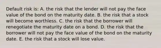 Default risk is: A. the risk that the lender will not pay the face value of the bond on the maturity date. B. the risk that a stock will become worthless. C. the risk that the borrower will renegotiate the maturity date on a bond. D. the risk that the borrower will not pay the face value of the bond on the maturity date. E. the risk that a stock will lose value.