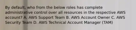 By default, who from the below roles has complete administrative control over all resources in the respective AWS account? A. AWS Support Team B. AWS Account Owner C. AWS Security Team D. AWS Technical Account Manager (TAM)