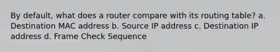 By default, what does a router compare with its routing table? a. Destination MAC address b. Source IP address c. Destination IP address d. Frame Check Sequence