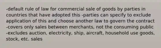 -default rule of law for commercial sale of goods by parties in countries that have adopted this -parties can specify to exclude application of this and choose another law to govern the contract -covers only sales between merchants, not the consuming public -excludes auction, electricity, ship, aircraft, household use goods, stock, etc. sales