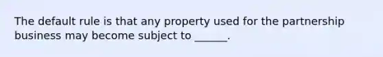 The default rule is that any property used for the partnership business may become subject to ______.