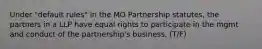 Under "default rules" in the MO Partnership statutes, the partners in a LLP have equal rights to participate in the mgmt and conduct of the partnership's business. (T/F)