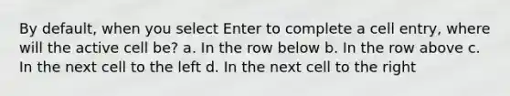 By default, when you select Enter to complete a cell entry, where will the active cell be? a. In the row below b. In the row above c. In the next cell to the left d. In the next cell to the right