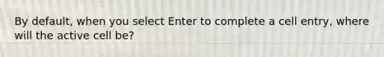 By default, when you select Enter to complete a cell entry, where will the active cell be?