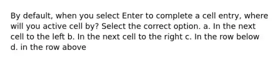 By default, when you select Enter to complete a cell entry, where will you active cell by? Select the correct option. a. In the next cell to the left b. In the next cell to the right c. In the row below d. in the row above