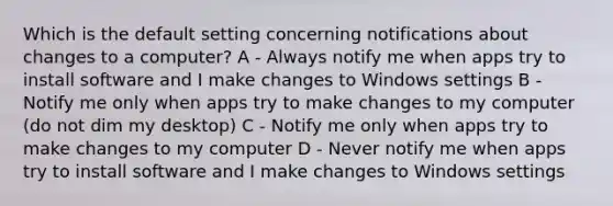 Which is the default setting concerning notifications about changes to a computer? A - Always notify me when apps try to install software and I make changes to Windows settings B - Notify me only when apps try to make changes to my computer (do not dim my desktop) C - Notify me only when apps try to make changes to my computer D - Never notify me when apps try to install software and I make changes to Windows settings