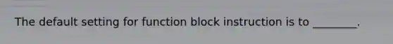 The default setting for function block instruction is to ________.